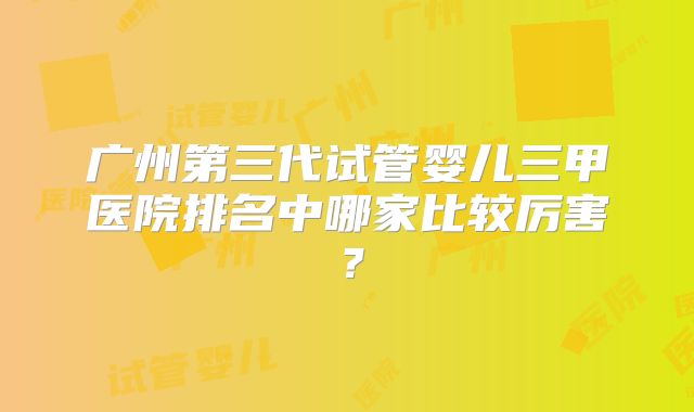 广州第三代试管婴儿三甲医院排名中哪家比较厉害？