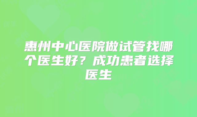 惠州中心医院做试管找哪个医生好?成功患者选择医生