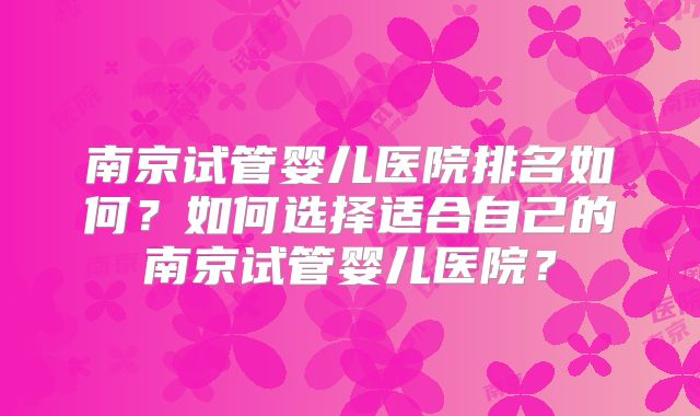 南京试管婴儿医院排名如何？如何选择适合自己的南京试管婴儿医院？