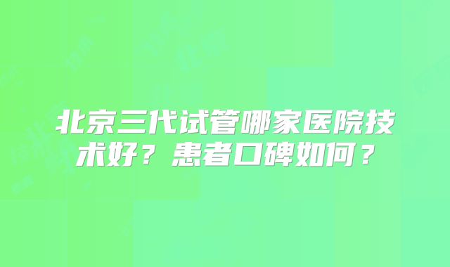 北京三代试管哪家医院技术好?患者口碑如何?