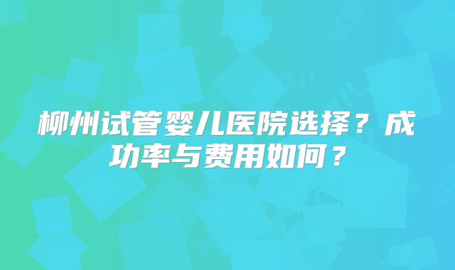 柳州试管婴儿医院选择？成功率与费用如何？