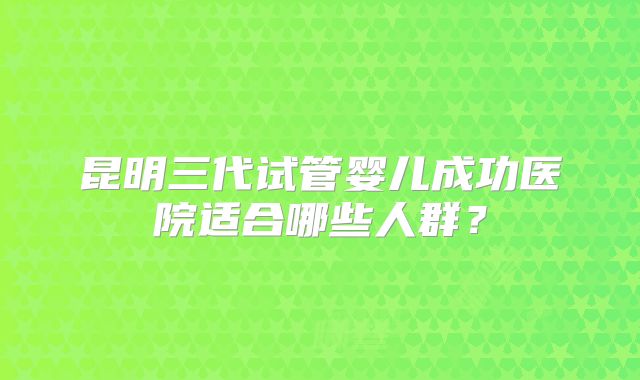昆明三代试管婴儿成功医院适合哪些人群?