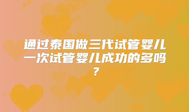 通过泰国做三代试管婴儿一次试管婴儿成功的多吗?