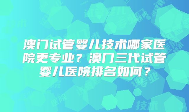 澳门试管婴儿技术哪家医院更专业？澳门三代试管婴儿医院排名如何？