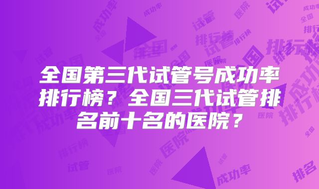 全国第三代试管号成功率排行榜？全国三代试管排名前十名的医院？