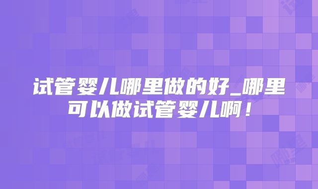 试管婴儿哪里做的好_哪里可以做试管婴儿啊!