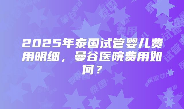 2025年泰国试管婴儿费用明细,曼谷医院费用如何?