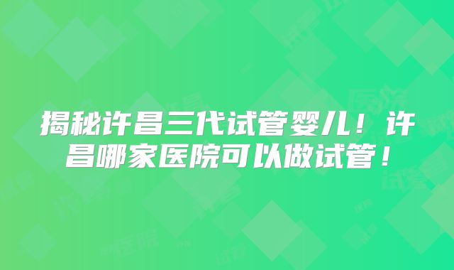 揭秘许昌三代试管婴儿！许昌哪家医院可以做试管！