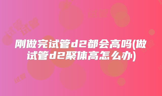 刚做完试管d2都会高吗(做试管d2聚体高怎么办)