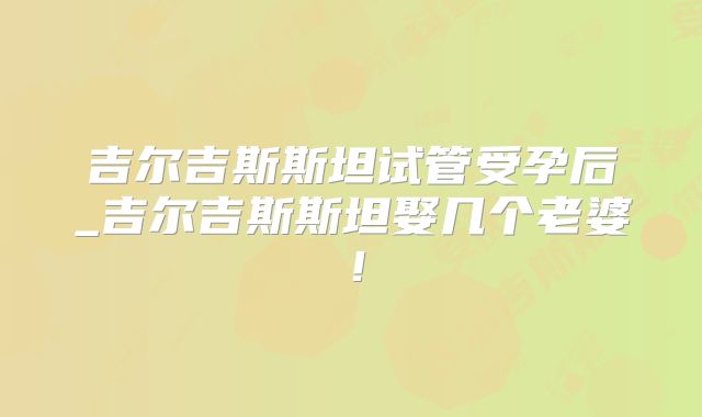 吉尔吉斯斯坦试管受孕后_吉尔吉斯斯坦娶几个老婆!