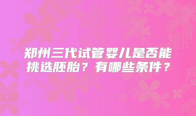 郑州三代试管婴儿是否能挑选胚胎?有哪些条件?