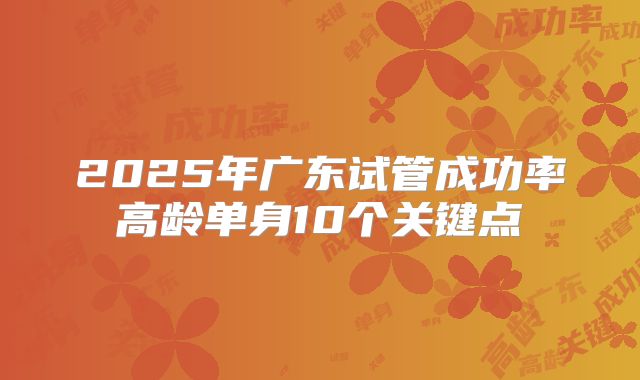 2025年广东试管成功率高龄单身10个关键点
