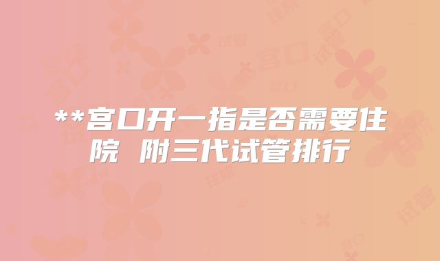 **宫口开一指是否需要住院 附三代试管排行