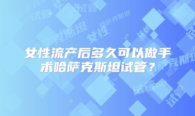 女性流产后多久可以做手术哈萨克斯坦试管？