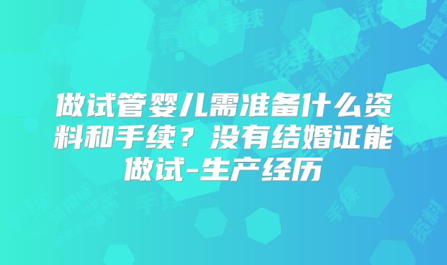 做试管婴儿需准备什么资料和手续?没有结婚证能做试-生产经历