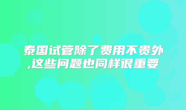 泰国试管除了费用不贵外,这些问题也同样很重要