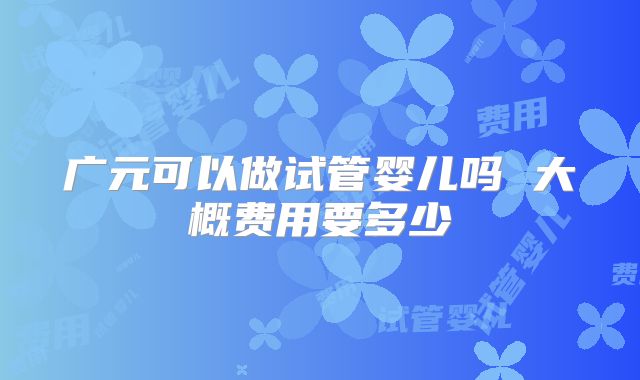 广元可以做试管婴儿吗 大概费用要多少