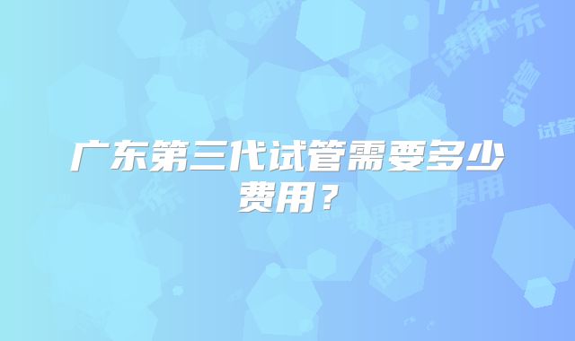 广东第三代试管需要多少费用?