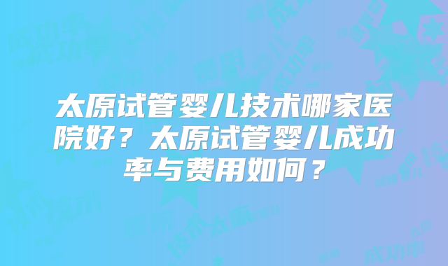 太原试管婴儿技术哪家医院好？太原试管婴儿成功率与费用如何？