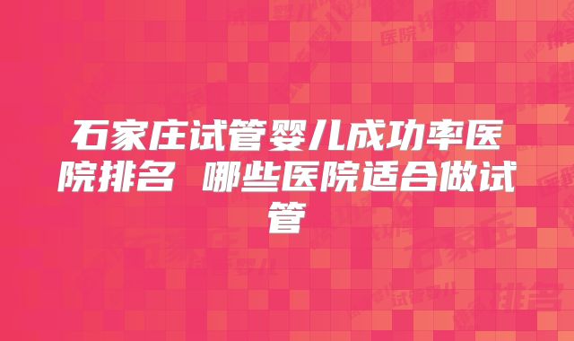 石家庄试管婴儿成功率医院排名 哪些医院适合做试管