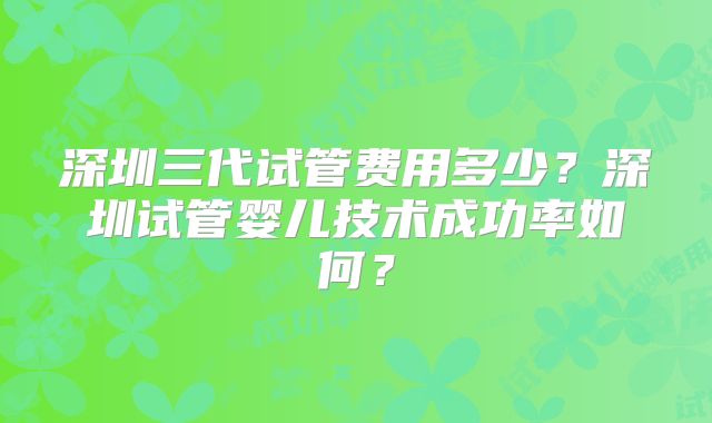 深圳三代试管费用多少？深圳试管婴儿技术成功率如何？