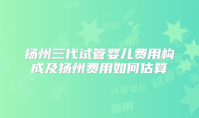 扬州三代试管婴儿费用构成及扬州费用如何估算