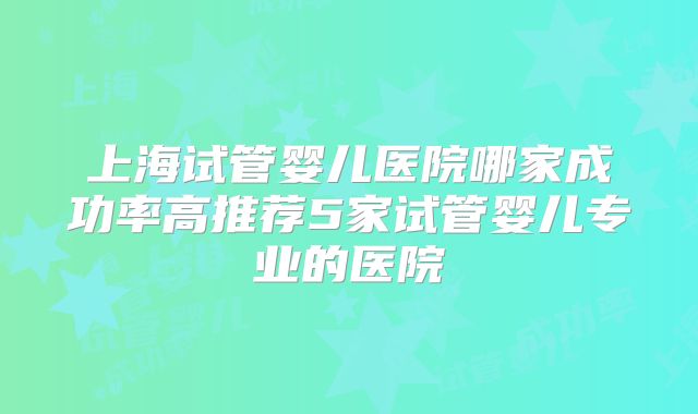 上海试管婴儿医院哪家成功率高推荐5家试管婴儿专业的医院