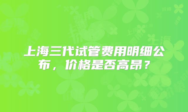 上海三代试管费用明细公布,价格是否高昂?