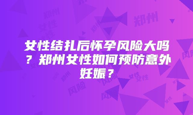 女性结扎后怀孕风险大吗？郑州女性如何预防意外妊娠？