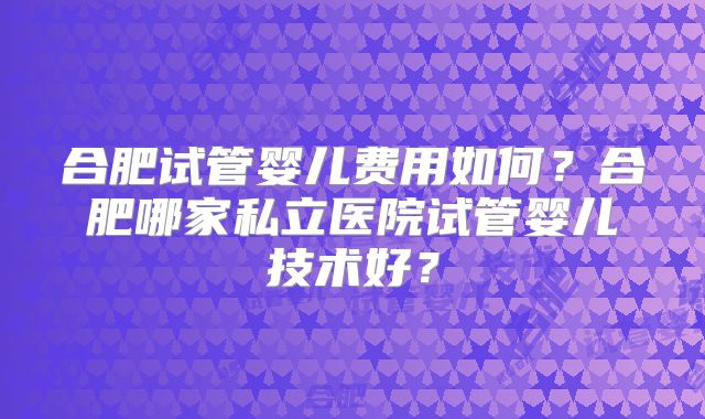 合肥试管婴儿费用如何?合肥哪家私立医院试管婴儿技术好?