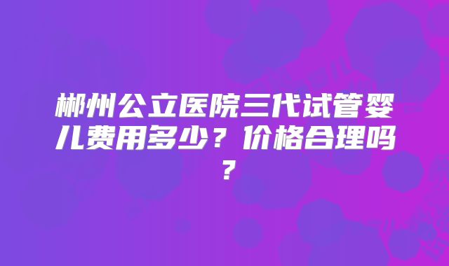 郴州公立医院三代试管婴儿费用多少?价格合理吗?