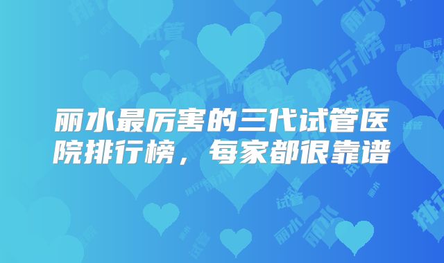 丽水最厉害的三代试管医院排行榜,每家都很靠谱