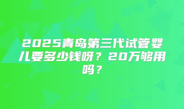 2025青岛第三代试管婴儿要多少钱呀?20万够用吗?