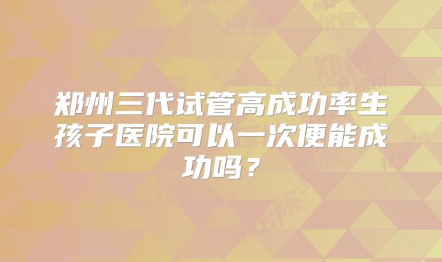 郑州三代试管高成功率生孩子医院可以一次便能成功吗?