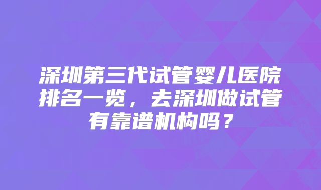 深圳第三代试管婴儿医院排名一览,去深圳做试管有靠谱机构吗?