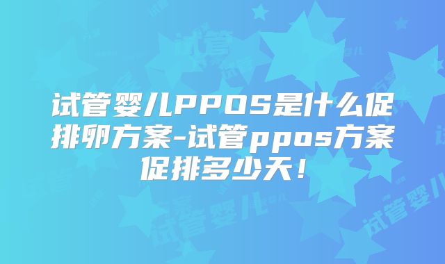 试管婴儿PPOS是什么促排卵方案-试管ppos方案促排多少天！