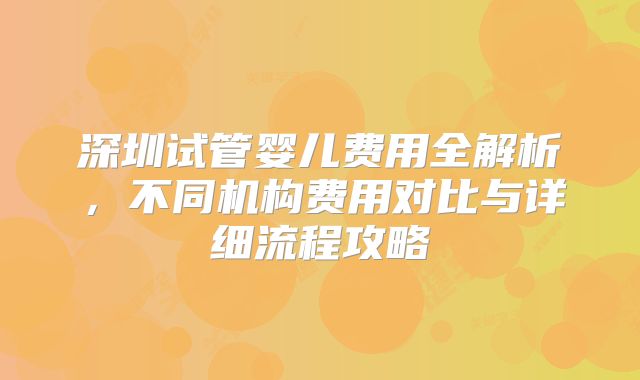 深圳试管婴儿费用全解析,不同机构费用对比与详细流程攻略