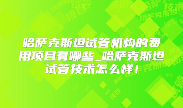 哈萨克斯坦试管机构的费用项目有哪些_哈萨克斯坦试管技术怎么样！