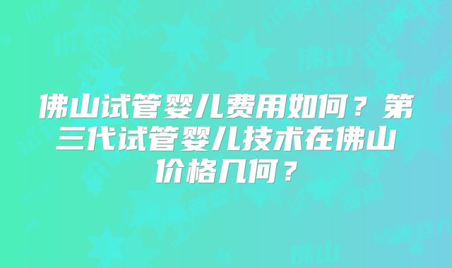 佛山试管婴儿费用如何?第三代试管婴儿技术在佛山价格几何?