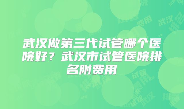 武汉做第三代试管哪个医院好？武汉市试管医院排名附费用