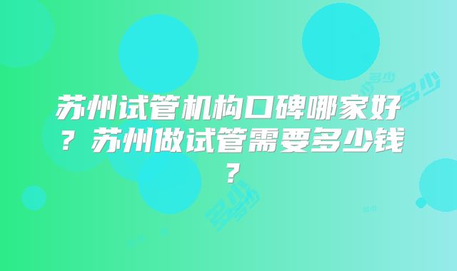 苏州试管机构口碑哪家好?苏州做试管需要多少钱?