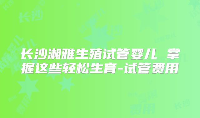 长沙湘雅生殖试管婴儿 掌握这些轻松生育-试管费用