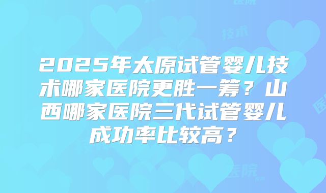 2025年太原试管婴儿技术哪家医院更胜一筹?山西哪家医院三代试管婴儿成功率比较高?