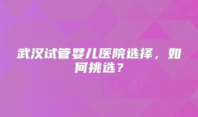 武汉试管婴儿医院选择,如何挑选?
