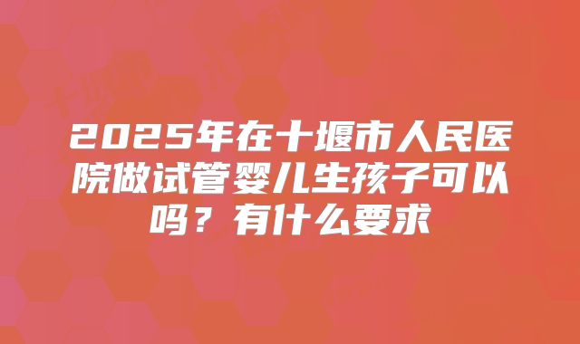2025年在十堰市人民医院做试管婴儿生孩子可以吗?有什么要求