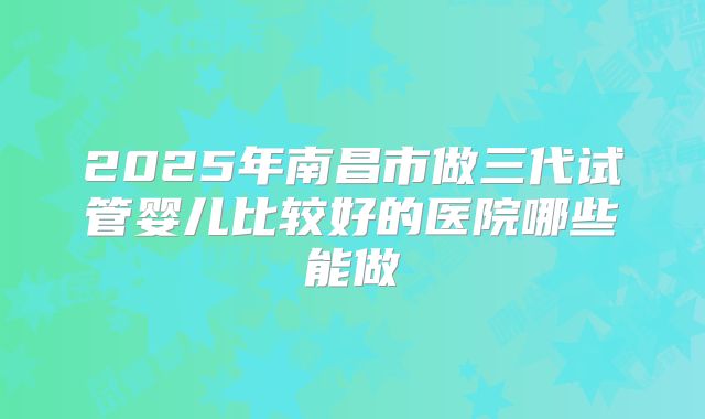 2025年南昌市做三代试管婴儿比较好的医院哪些能做