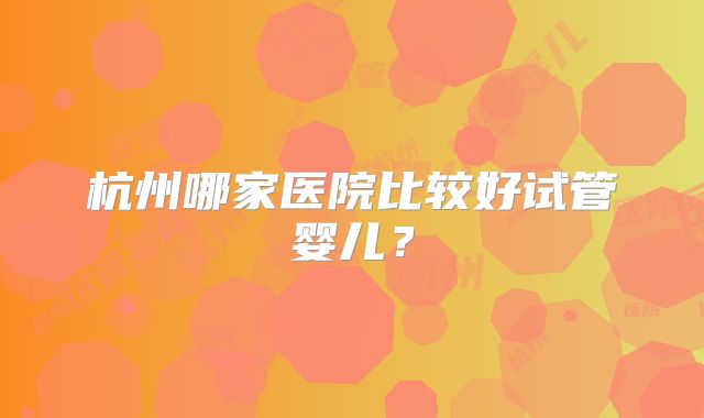 杭州哪家医院比较好试管婴儿？