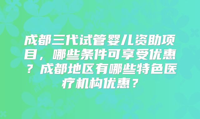 成都三代试管婴儿资助项目,哪些条件可享受优惠?成都地区有哪些特色医疗机构优惠?