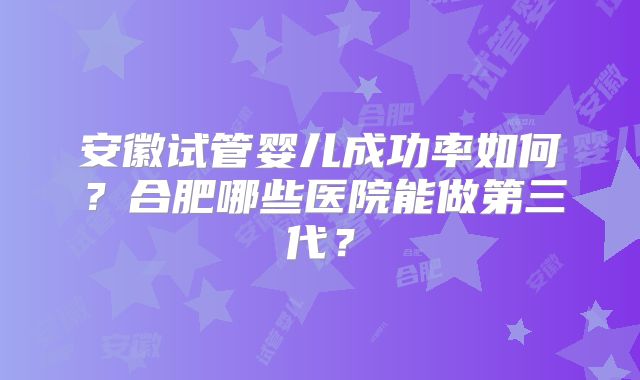 安徽试管婴儿成功率如何?合肥哪些医院能做第三代?
