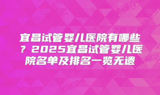 宜昌试管婴儿医院有哪些？2025宜昌试管婴儿医院名单及排名一览无遗